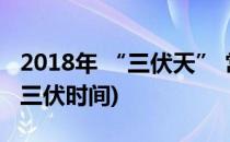2018年 “三伏天” 常识须知(2018三伏天的三伏时间)