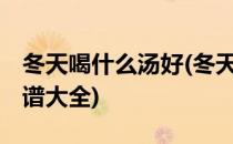 冬天喝什么汤好(冬天喝什么汤好,冬季煲汤食谱大全)