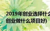 2019年创业选择什么项目比较好呢(2019年创业做什么项目好)