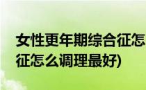 女性更年期综合征怎么调理(女性更年期综合征怎么调理最好)