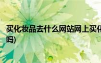 买化妆品去什么网站网上买化妆品可靠吗(化妆品在网上买好吗)