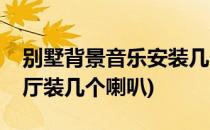 别墅背景音乐安装几个喇叭合适(背景音乐客厅装几个喇叭)