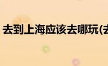 去到上海应该去哪玩(去到上海应该去哪玩儿)