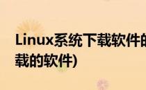 Linux系统下载软件的方法(linux系统可以下载的软件)