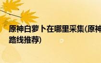 原神白萝卜在哪里采集(原神白萝卜在哪里采集 白萝卜采集路线推荐)