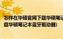 怎样在华硕官网下载华硕笔记本蓝牙驱动(怎样在华硕官网下载华硕笔记本蓝牙驱动器)