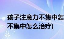 孩子注意力不集中怎么治疗(六岁孩子注意力不集中怎么治疗)