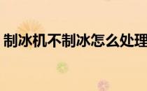 制冰机不制冰怎么处理(制冰机不制冰怎么办)