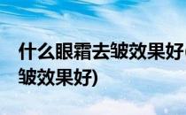 什么眼霜去皱效果好(40岁女人用什么眼霜去皱效果好)