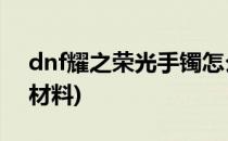 dnf耀之荣光手镯怎么做(做荣耀之光手镯的材料)