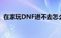 在家玩DNF进不去怎么办(DNF进不去游戏)