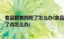 食品脱氧剂吃了怎么办(食品用脱氧剂吃了会怎么样7个月吃了点怎么办)
