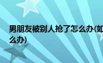 男朋友被别人抢了怎么办(如果自己的男朋友被别人抢了,怎么办)