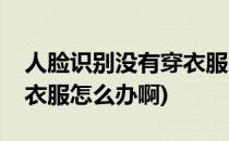 人脸识别没有穿衣服怎么办(人脸识别没有穿衣服怎么办啊)