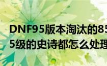 DNF95版本淘汰的85-90史诗怎么处理(dnf85级的史诗都怎么处理)