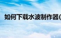 如何下载水波制作器(水波制作器制作视频)