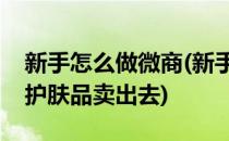 新手怎么做微商(新手怎么做微商以及怎么把护肤品卖出去)