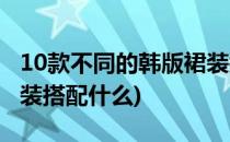 10款不同的韩版裙装搭配(10款不同的韩版裙装搭配什么)