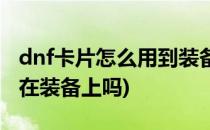 dnf卡片怎么用到装备上(dnf卡片可以直接打在装备上吗)