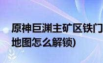 原神巨渊主矿区铁门打开方法(原神层岩巨渊地图怎么解锁)