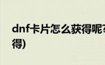dnf卡片怎么获得呢?(dnf传说卡片在哪里获得)