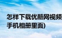 怎样下载优酷网视频(怎样下载优酷网视频在手机相册里面)