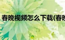 春晚视频怎么下载(春晚视频怎么下载到手机)