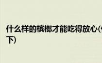 什么样的槟榔才能吃得放心(什么样的槟榔才能吃得放心吃得下)