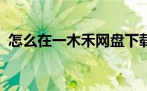 怎么在一木禾网盘下载文件(禾木 百度网盘)