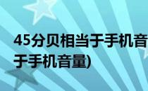 45分贝相当于手机音量多少(45分贝声音相当于手机音量)
