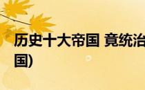历史十大帝国 竟统治世界三次(历史上三大帝国)