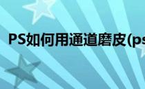 PS如何用通道磨皮(ps如何用通道磨皮祛斑)