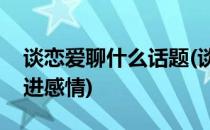 谈恋爱聊什么话题(谈恋爱聊什么话题可以增进感情)