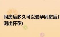 同房后多久可以验孕同房后几天可以测出来(验同房后几天能测出怀孕)