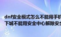dnf安全模式怎么不能用手机安全中心解除怎么办(为什么地下城不能用安全中心解除安全模式)