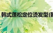 韩式蓬松定位烫发型(韩式蓬松定位烫发型女)