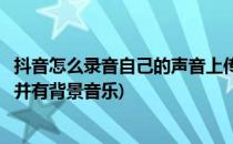 抖音怎么录音自己的声音上传(抖音怎么录音自己的声音上传并有背景音乐)