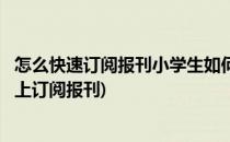 怎么快速订阅报刊小学生如何订报刊订报刊的方法(如何在网上订阅报刊)