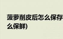 菠萝削皮后怎么保存怎么保鲜(削皮的菠萝怎么保鲜)