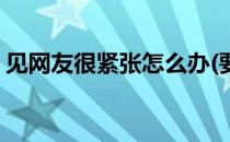 见网友很紧张怎么办(要见网友好紧张怎么办)