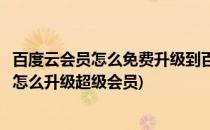 百度云会员怎么免费升级到百度云超级会员(百度云普通会员怎么升级超级会员)