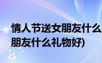 情人节送女朋友什么礼物好(七夕情人节送女朋友什么礼物好)