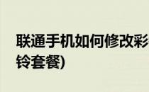 联通手机如何修改彩铃(联通手机如何修改彩铃套餐)