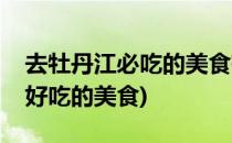 去牡丹江必吃的美食有哪些呢(牡丹江有什么好吃的美食)
