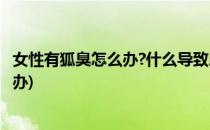女性有狐臭怎么办?什么导致患上的狐臭?(女性有狐臭该怎么办)