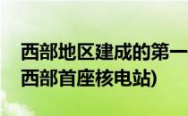 西部地区建成的第一座核电站位于哪里(我国西部首座核电站)