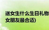 送女生什么生日礼物好(生日礼物送什么好给女朋友最合适)