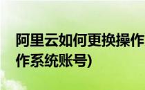 阿里云如何更换操作系统(阿里云如何更换操作系统账号)