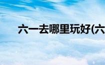 六一去哪里玩好(六一去哪里玩好广州)
