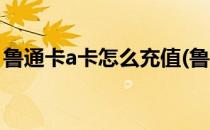 鲁通卡a卡怎么充值(鲁通卡a卡怎么充值工行)